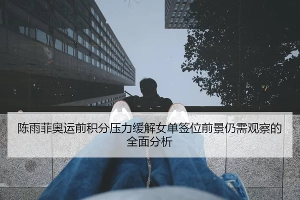 陈雨菲奥运前积分压力缓解女单签位前景仍需观察的全面分析