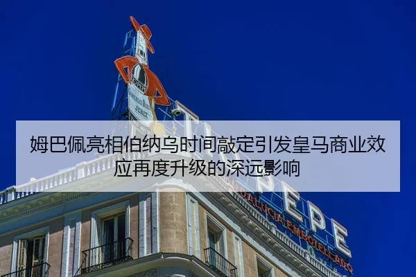 姆巴佩亮相伯纳乌时间敲定引发皇马商业效应再度升级的深远影响