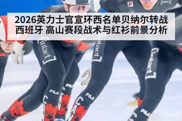 2026英力士官宣环西名单贝纳尔转战西班牙 高山赛段战术与红衫前景分析