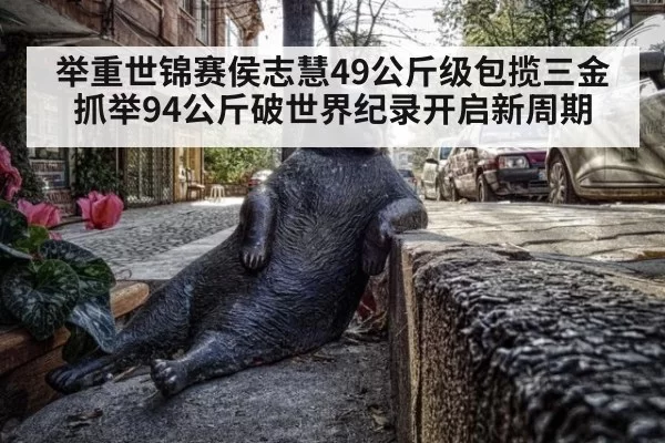 举重世锦赛侯志慧49公斤级包揽三金 抓举94公斤破世界纪录开启新周期