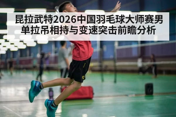 昆拉武特2026中国羽毛球大师赛男单拉吊相持与变速突击前瞻分析